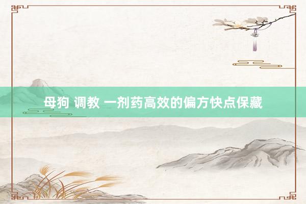 母狗 调教 一剂药高效的偏方快点保藏