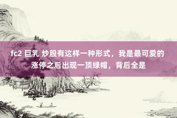 fc2 巨乳 炒股有这样一种形式,我是最可爱的 涨停之后出现一顶绿帽,背后全是