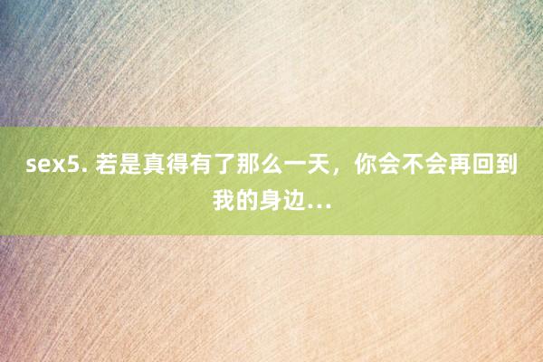 sex5. 若是真得有了那么一天，你会不会再回到我的身边…