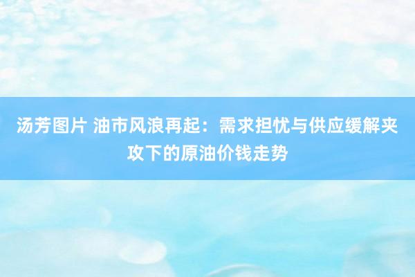 汤芳图片 油市风浪再起：需求担忧与供应缓解夹攻下的原油价钱走势