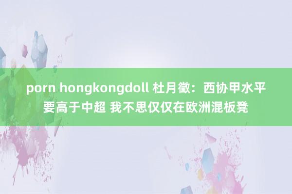 porn hongkongdoll 杜月徵：西协甲水平要高于中超 我不思仅仅在欧洲混板凳