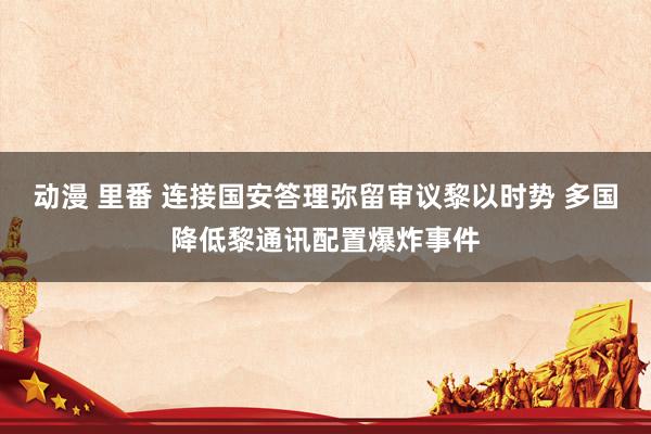 动漫 里番 连接国安答理弥留审议黎以时势 多国降低黎通讯配置爆炸事件