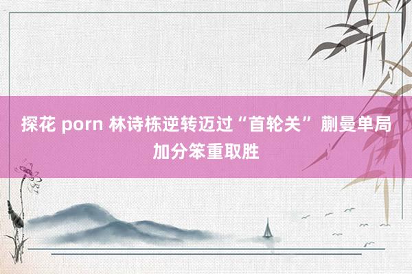 探花 porn 林诗栋逆转迈过“首轮关” 蒯曼单局加分笨重取胜