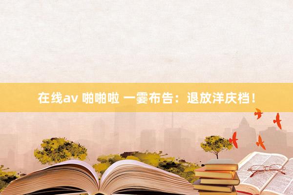 在线av 啪啪啦 一霎布告：退放洋庆档！