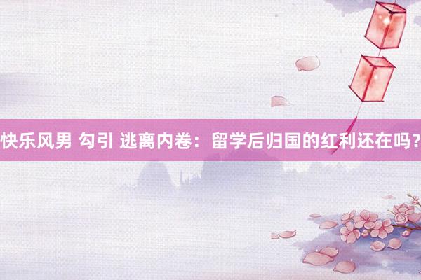 快乐风男 勾引 逃离内卷:留学后归国的红利还在吗?