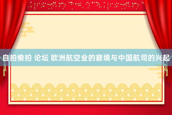 自拍偷拍 论坛 欧洲航空业的窘境与中国航司的兴起
