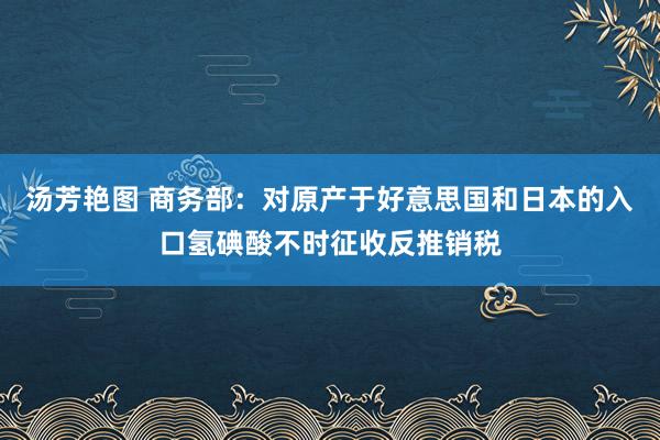 汤芳艳图 商务部：对原产于好意思国和日本的入口氢碘酸不时征收反推销税