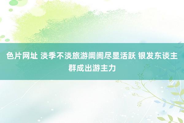 色片网址 淡季不淡旅游阛阓尽显活跃 银发东谈主群成出游主力