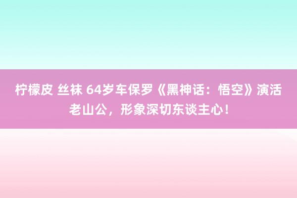 柠檬皮 丝袜 64岁车保罗《黑神话：悟空》演活老山公，形象深切东谈主心！