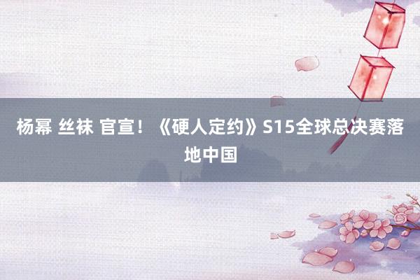 杨幂 丝袜 官宣!《硬人定约》S15全球总决赛落地中国