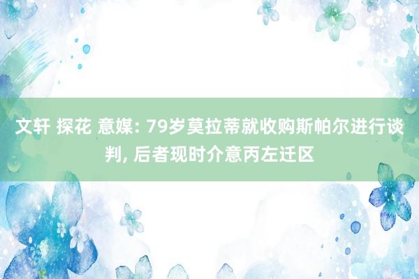 文轩 探花 意媒: 79岁莫拉蒂就收购斯帕尔进行谈判， 后者现时介意丙左迁区