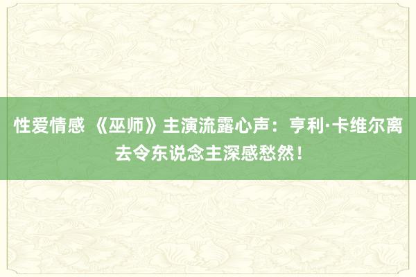 性爱情感 《巫师》主演流露心声：亨利·卡维尔离去令东说念主深感愁然！