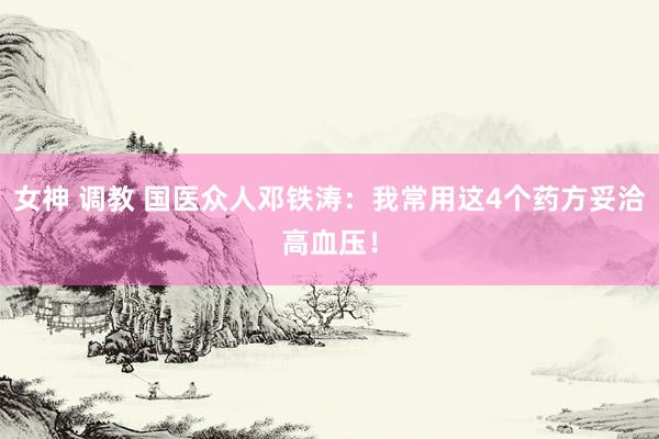 女神 调教 国医众人邓铁涛：我常用这4个药方妥洽高血压！