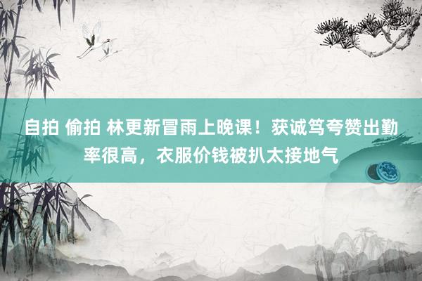 自拍 偷拍 林更新冒雨上晚课！获诚笃夸赞出勤率很高，衣服价钱被扒太接地气
