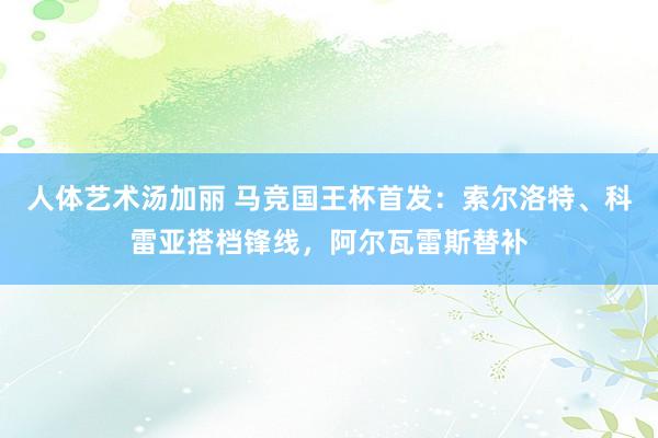 人体艺术汤加丽 马竞国王杯首发：索尔洛特、科雷亚搭档锋线，阿尔瓦雷斯替补