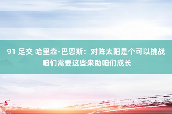 91 足交 哈里森-巴恩斯：对阵太阳是个可以挑战 咱们需要这些来助咱们成长