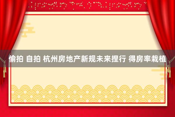 偷拍 自拍 杭州房地产新规未来捏行 得房率栽植