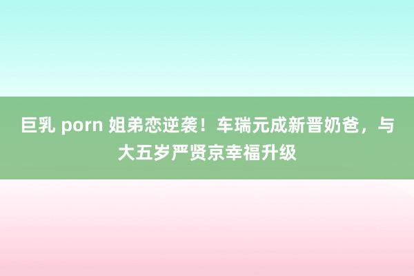 巨乳 porn 姐弟恋逆袭！车瑞元成新晋奶爸，与大五岁严贤京幸福升级