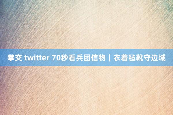 拳交 twitter 70秒看兵团信物｜衣着毡靴守边域