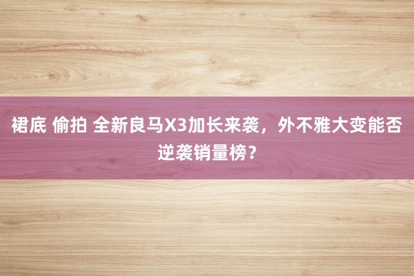 裙底 偷拍 全新良马X3加长来袭，外不雅大变能否逆袭销量榜？