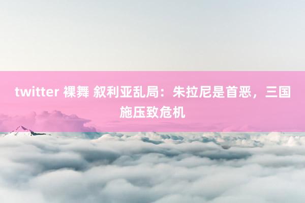 twitter 裸舞 叙利亚乱局：朱拉尼是首恶，三国施压致危机