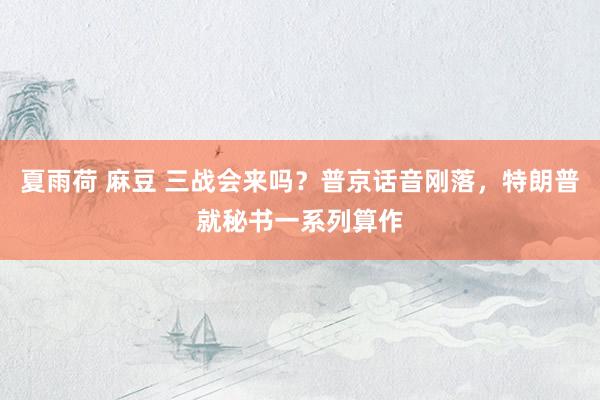 夏雨荷 麻豆 三战会来吗？普京话音刚落，特朗普就秘书一系列算作
