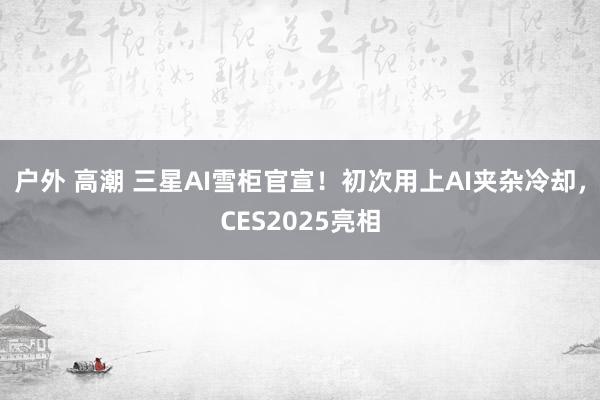 户外 高潮 三星AI雪柜官宣！初次用上AI夹杂冷却，CES2025亮相