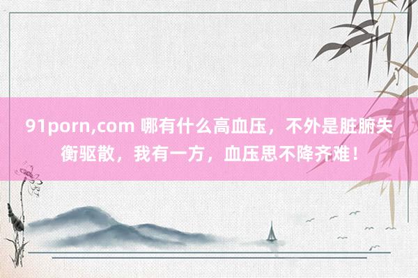 91porn，com 哪有什么高血压，不外是脏腑失衡驱散，我有一方，血压思不降齐难！