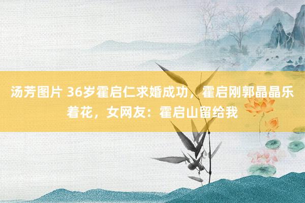 汤芳图片 36岁霍启仁求婚成功，霍启刚郭晶晶乐着花，女网友：霍启山留给我
