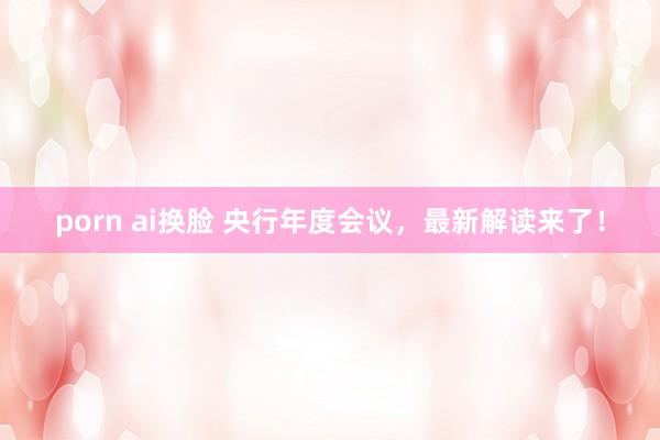 porn ai换脸 央行年度会议，最新解读来了！