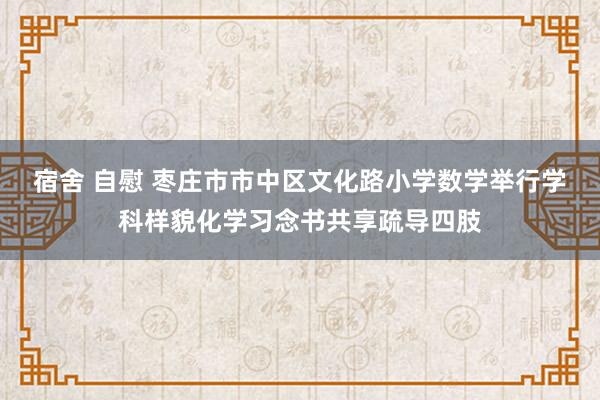 宿舍 自慰 枣庄市市中区文化路小学数学举行学科样貌化学习念书共享疏导四肢