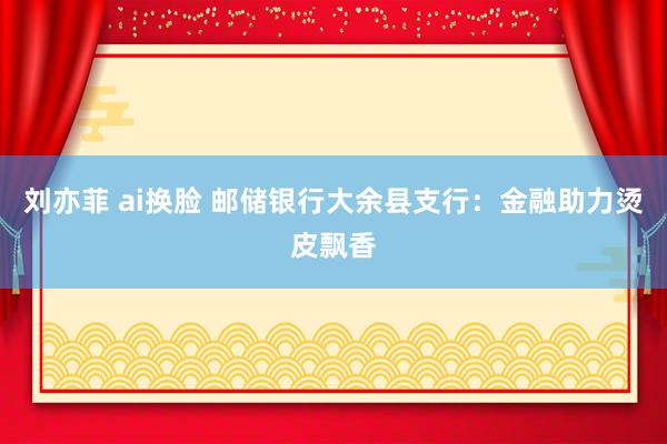 刘亦菲 ai换脸 邮储银行大余县支行：金融助力烫皮飘香