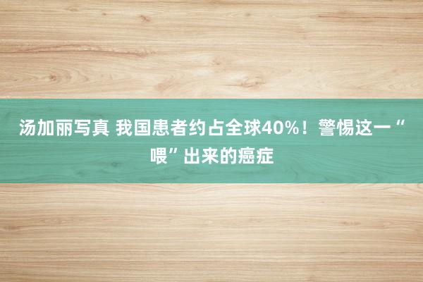 汤加丽写真 我国患者约占全球40%！警惕这一“喂”出来的癌症