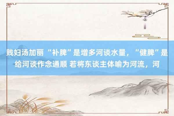 贱妇汤加丽 “补脾”是增多河谈水量，“健脾”是给河谈作念通顺 若将东谈主体喻为河流，河