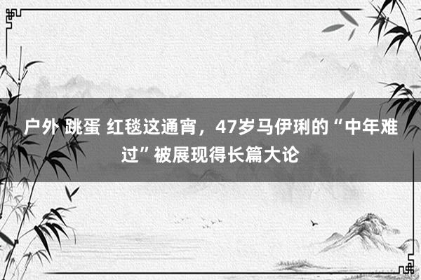 户外 跳蛋 红毯这通宵，47岁马伊琍的“中年难过”被展现得长篇大论
