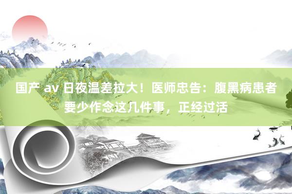 国产 av 日夜温差拉大！医师忠告：腹黑病患者要少作念这几件事，正经过活