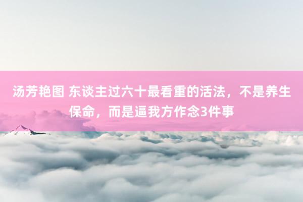 汤芳艳图 东谈主过六十最看重的活法，不是养生保命，而是逼我方作念3件事