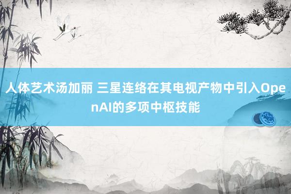 人体艺术汤加丽 三星连络在其电视产物中引入OpenAI的多项中枢技能