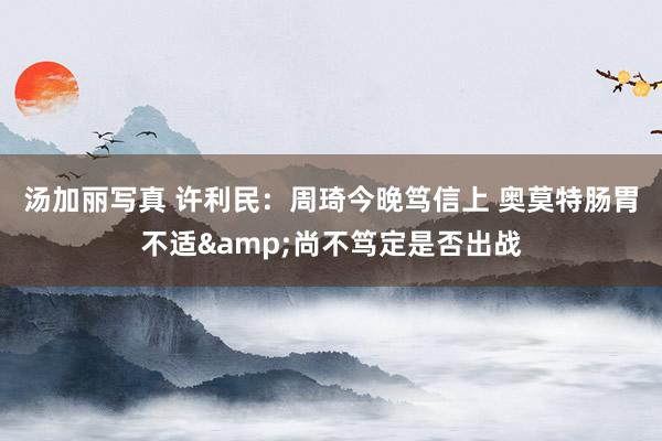汤加丽写真 许利民：周琦今晚笃信上 奥莫特肠胃不适&尚不笃定是否出战