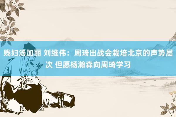 贱妇汤加丽 刘维伟：周琦出战会栽培北京的声势层次 但愿杨瀚森向周琦学习