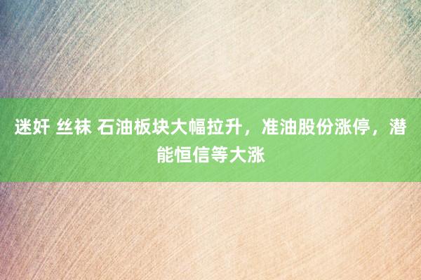 迷奸 丝袜 石油板块大幅拉升，准油股份涨停，潜能恒信等大涨