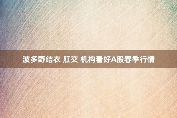 波多野结衣 肛交 机构看好A股春季行情
