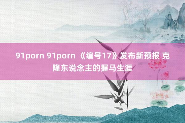 91porn 91porn 《编号17》发布新预报 克隆东说念主的握马生涯