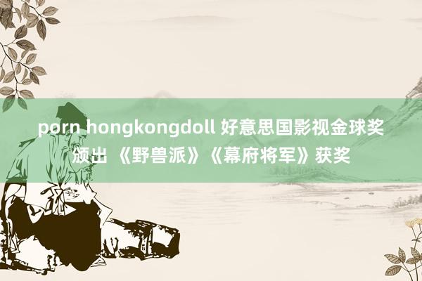 porn hongkongdoll 好意思国影视金球奖颁出 《野兽派》《幕府将军》获奖