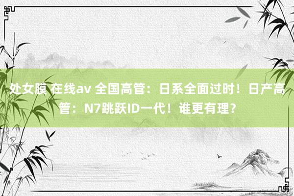 处女膜 在线av 全国高管：日系全面过时！日产高管：N7跳跃ID一代！谁更有理？
