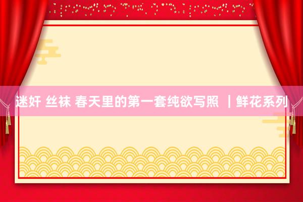 迷奸 丝袜 春天里的第一套纯欲写照 ｜鲜花系列