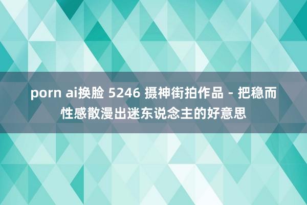 porn ai换脸 5246 摄神街拍作品 - 把稳而性感散漫出迷东说念主的好意思