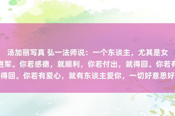 汤加丽写真 弘一法师说：一个东谈主，尤其是女东谈主，她的磁场相等进军。你若感德，就顺利，你若付出，就得回。你若有爱心，就有东谈主爱你，一切好意思好王人源于内心