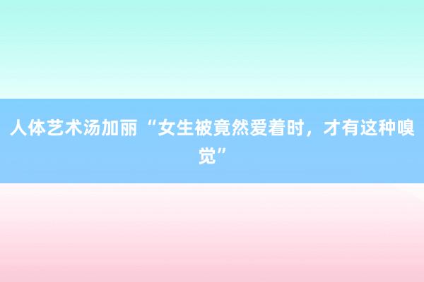 人体艺术汤加丽 “女生被竟然爱着时，才有这种嗅觉”