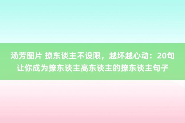 汤芳图片 撩东谈主不设限，越坏越心动：20句让你成为撩东谈主高东谈主的撩东谈主句子